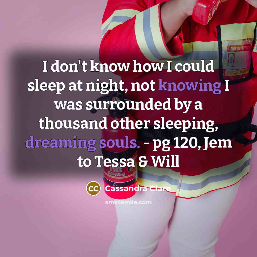 “I don't know how I could sleep at night, not knowing I was surrounded by a thousand other sleeping, dreaming souls. - pg 120, Jem to Tessa & Will” quote by Cassandra Clare