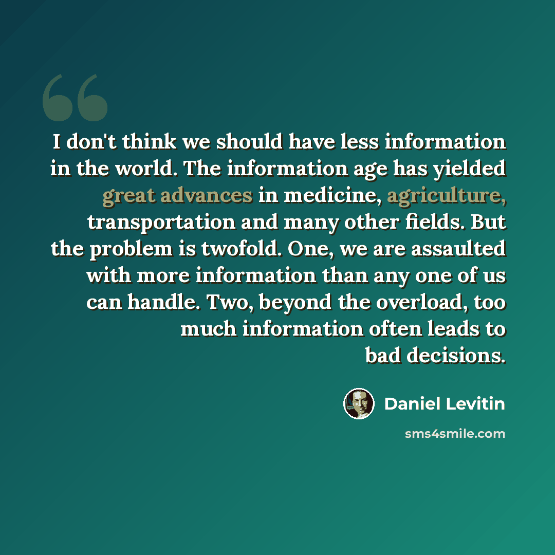 “I don't think we should have less information in the world. The information age has yielded great advances in medicine, agriculture, transportation and many other fields. But the problem is twofold. One, we are assaulted with more information than any one of us can handle. Two, beyond the…” quote by Daniel Levitin