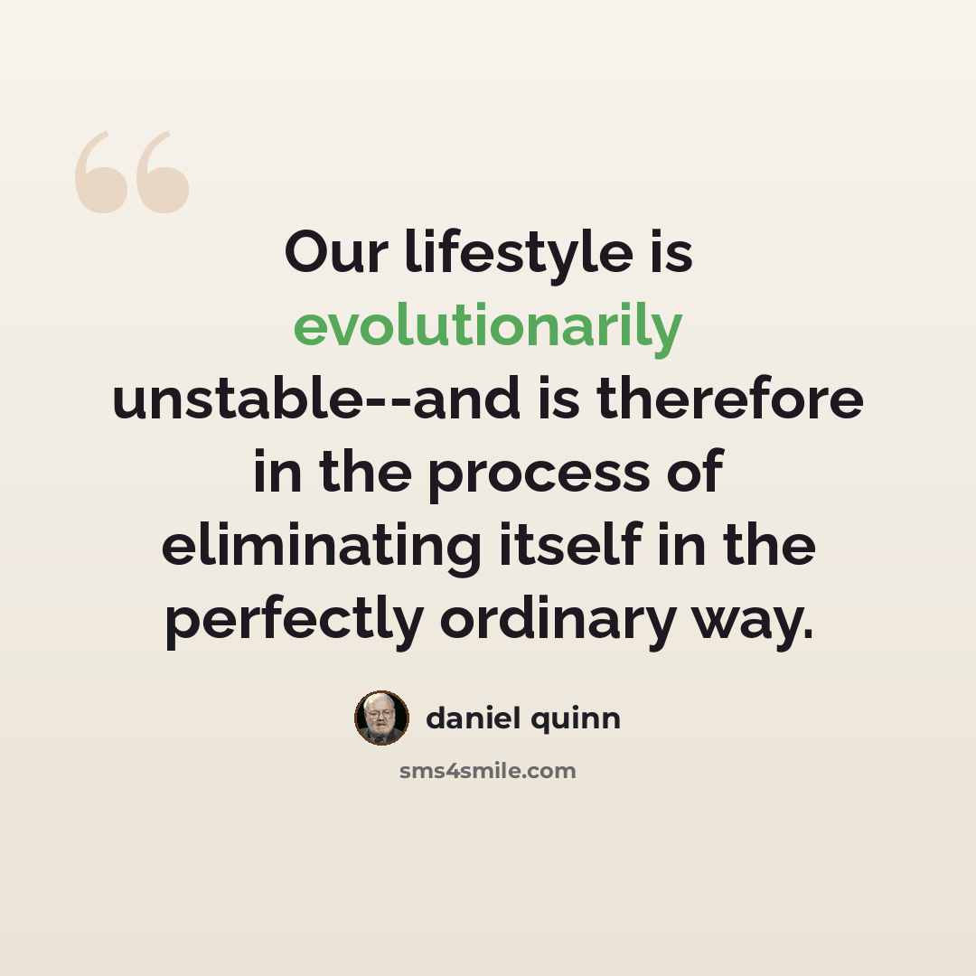 “Our lifestyle is evolutionarily unstable--and is therefore in the process of eliminating itself in the perfectly ordinary way.” quote by Daniel Quinn