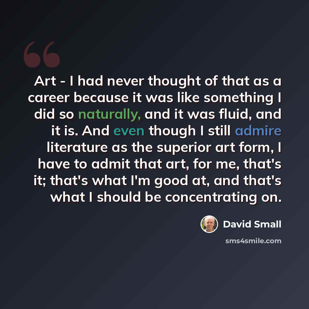 “Art - I had never thought of that as a career because it was like something I did so naturally, and it was fluid, and it is. And even though I still admire literature as the superior art form, I have to admit that art, for me, that's it; that's what I'm good at, and that's what I should be…” quote by David Small