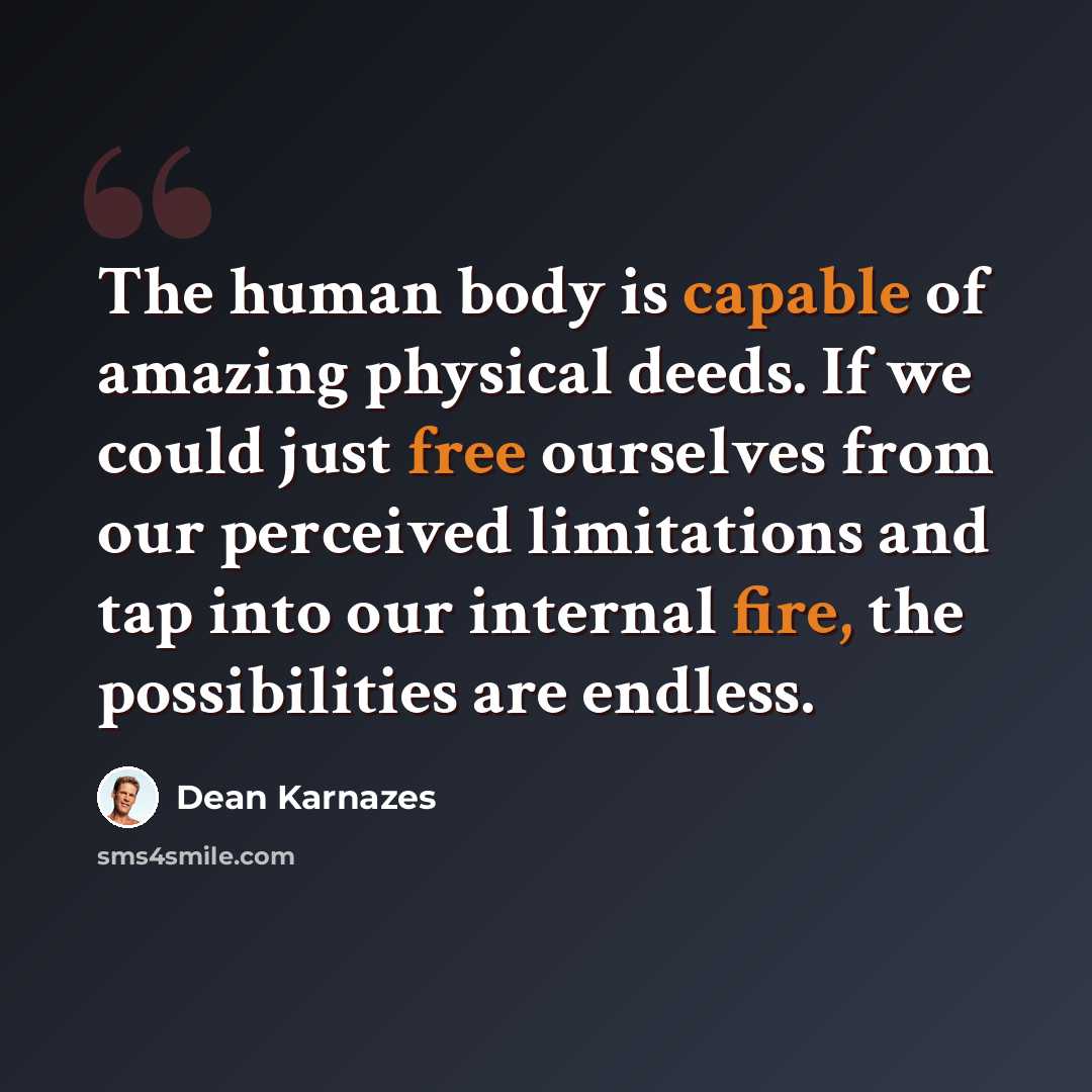 “The human body is capable of amazing physical deeds. If we could just free ourselves from our perceived limitations and tap into our internal fire, the possibilities are endless.” quote by Dean Karnazes