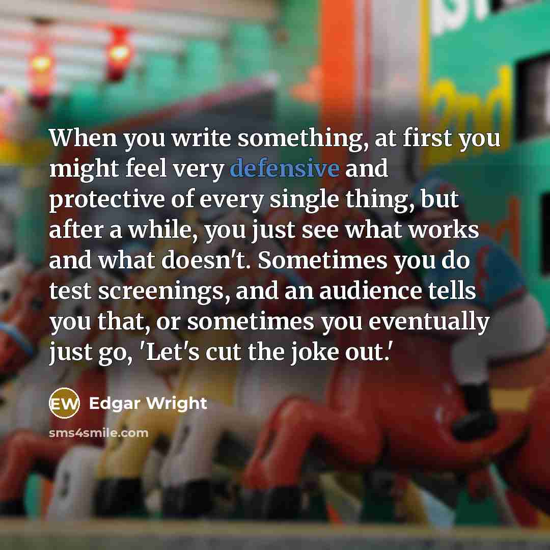 “When you write something, at first you might feel very defensive and protective of every single thing, but after a while, you just see what works and what doesn't. Sometimes you do test screenings, and an audience tells you that, or sometimes you eventually just go, 'Let's cut the joke out.'” quote by Edgar Wright