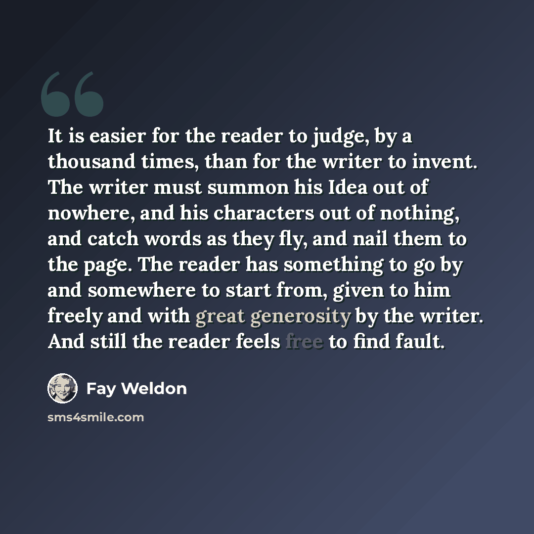 “It is easier for the reader to judge, by a thousand times, than for the writer to invent. The writer must summon his Idea out of nowhere, and his characters out of nothing, and catch words as they fly, and nail them to the page. The reader has something to go by and somewhere to start from, given…” quote by Fay Weldon
