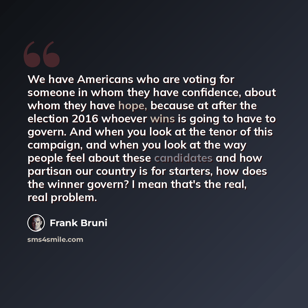 “We have Americans who are voting for someone in whom they have confidence, about whom they have hope, because at after the election 2016 whoever wins is going to have to govern. And when you look at the tenor of this campaign, and when you look at the way people feel about these candidates and how…” quote by Frank Bruni