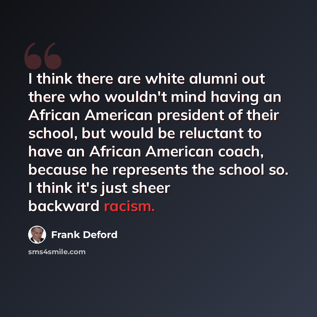 “I think there are white alumni out there who wouldn't mind having an African American president of their school, but would be reluctant to have an African American coach, because he represents the school so. I think it's just sheer backward racism.” quote by Frank Deford