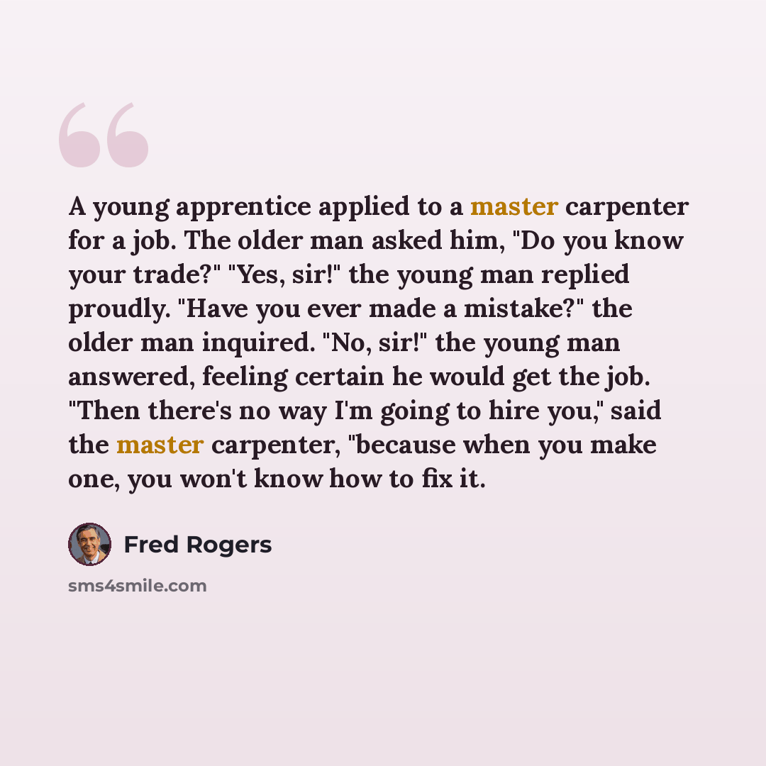 “A young apprentice applied to a master carpenter for a job. The older man asked him, "Do you know your trade?" "Yes, sir!" the young man replied proudly. "Have you ever made a mistake?" the older man inquired. "No, sir!" the young man answered, feeling certain he would get the job. "Then there's…” quote by Fred Rogers
