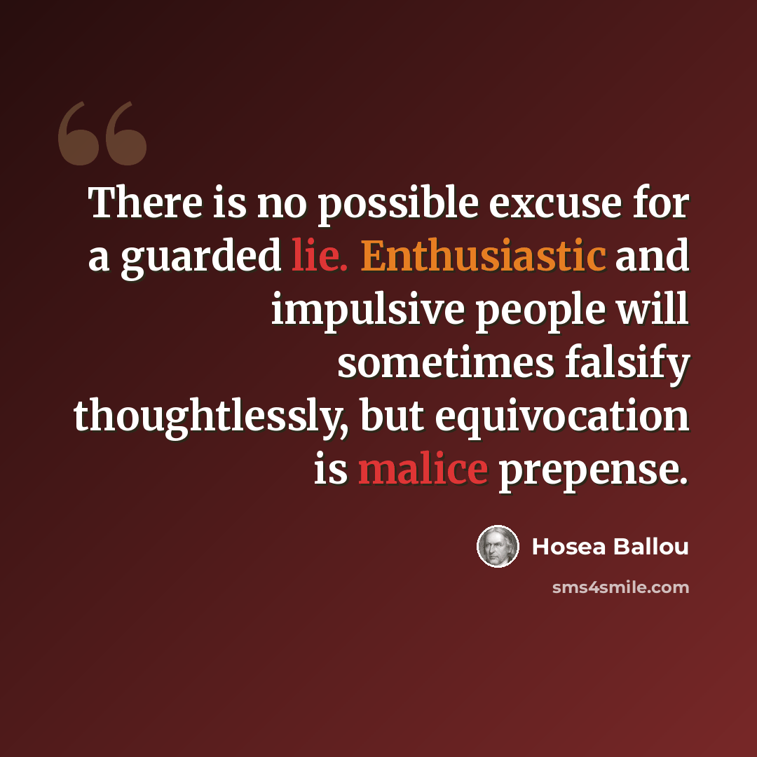 “There is no possible excuse for a guarded lie. Enthusiastic and impulsive people will sometimes falsify thoughtlessly, but equivocation is malice prepense.” quote by Hosea Ballou