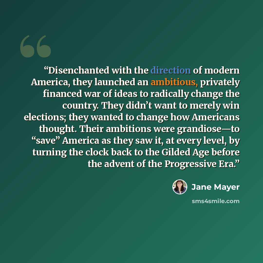“Disenchanted with the direction of modern America, they launched an ambitious, privately financed war of ideas to radically change the country. They didn’t want to merely win elections; they wanted to change how Americans thought. Their ambitions were grandiose—to “save” America as they saw it, at…” quote by Jane Mayer
