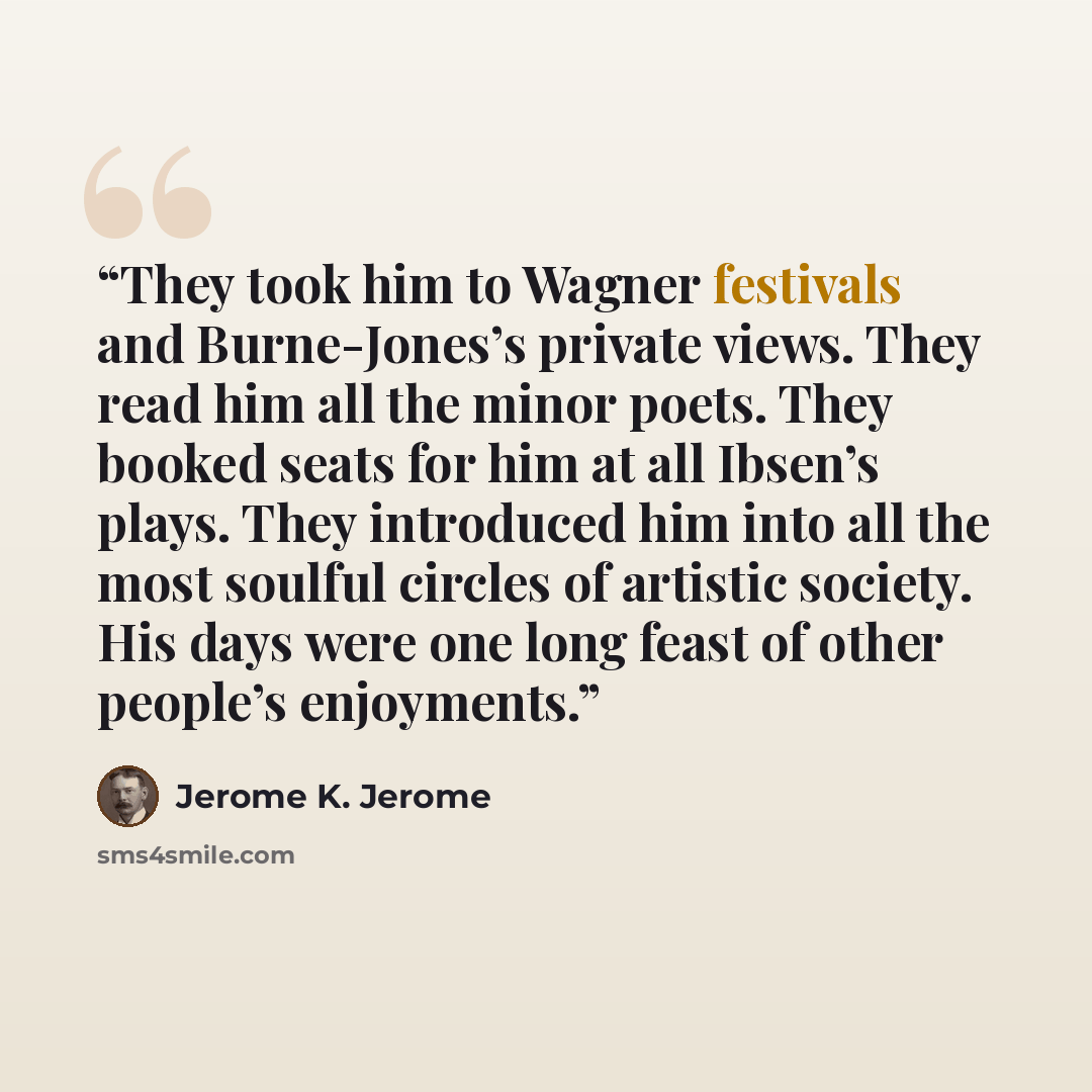 “They took him to Wagner festivals and Burne-Jones’s private views. They read him all the minor poets. They booked seats for him at all Ibsen’s plays. They introduced him into all the most soulful circles of artistic society. His days were one long feast of other people’s enjoyments.” quote by Jerome K. Jerome