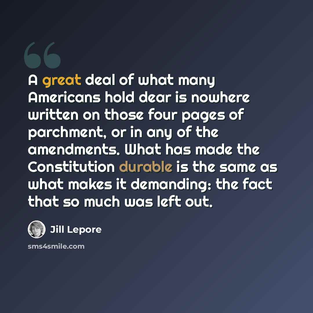 “A great deal of what many Americans hold dear is nowhere written on those four pages of parchment, or in any of the amendments. What has made the Constitution durable is the same as what makes it demanding: the fact that so much was left out.” quote by Jill Lepore