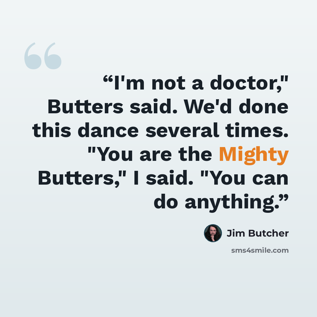 “I'm not a doctor," Butters said. We'd done this dance several times. "You are the Mighty Butters," I said. "You can do anything.” quote by Jim Butcher