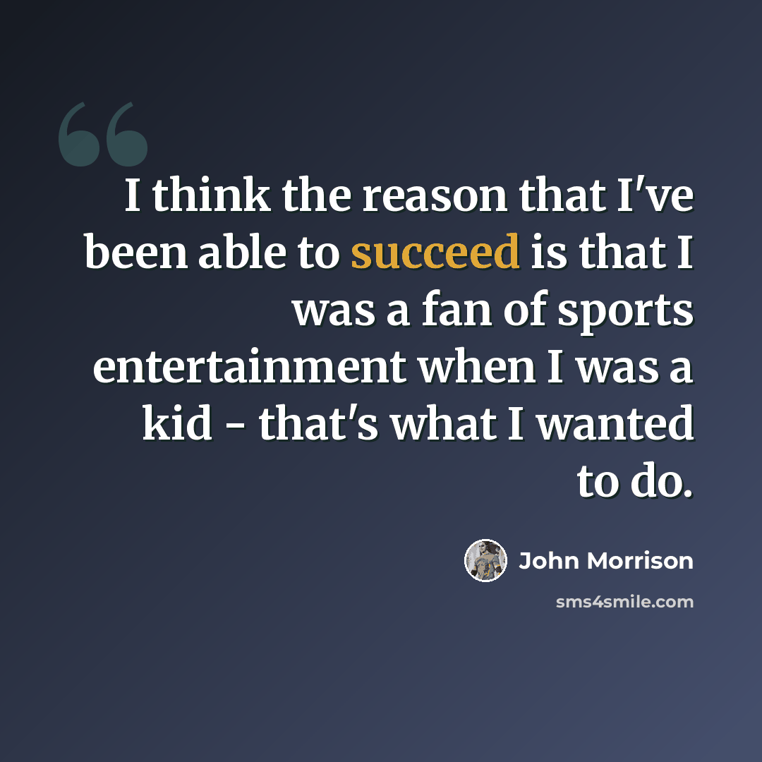 “I think the reason that I've been able to succeed is that I was a fan of sports entertainment when I was a kid - that's what I wanted to do.” quote by John Morrison