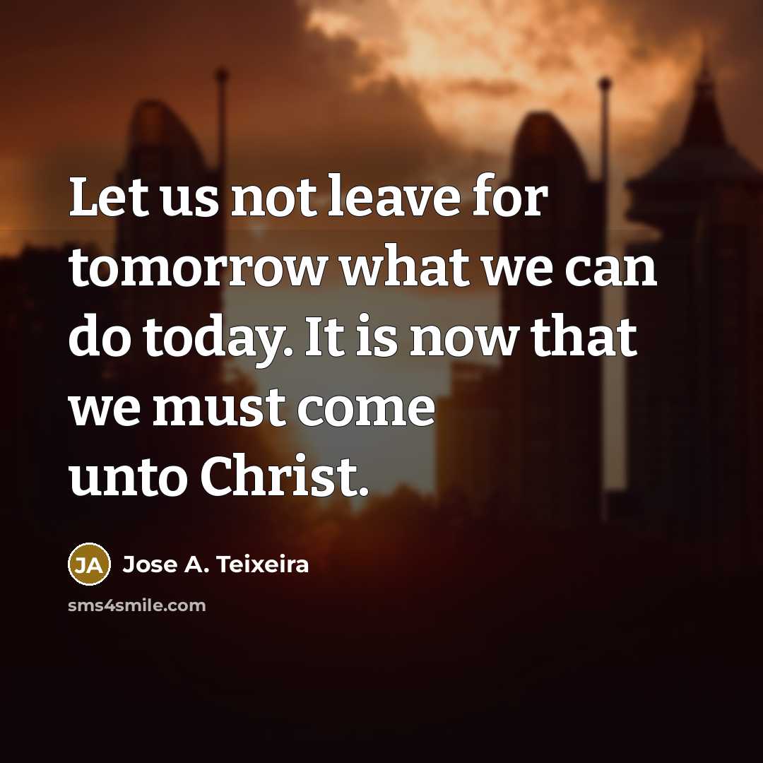 “Let us not leave for tomorrow what we can do today. It is now that we must come unto Christ.” quote by Jose A. Teixeira