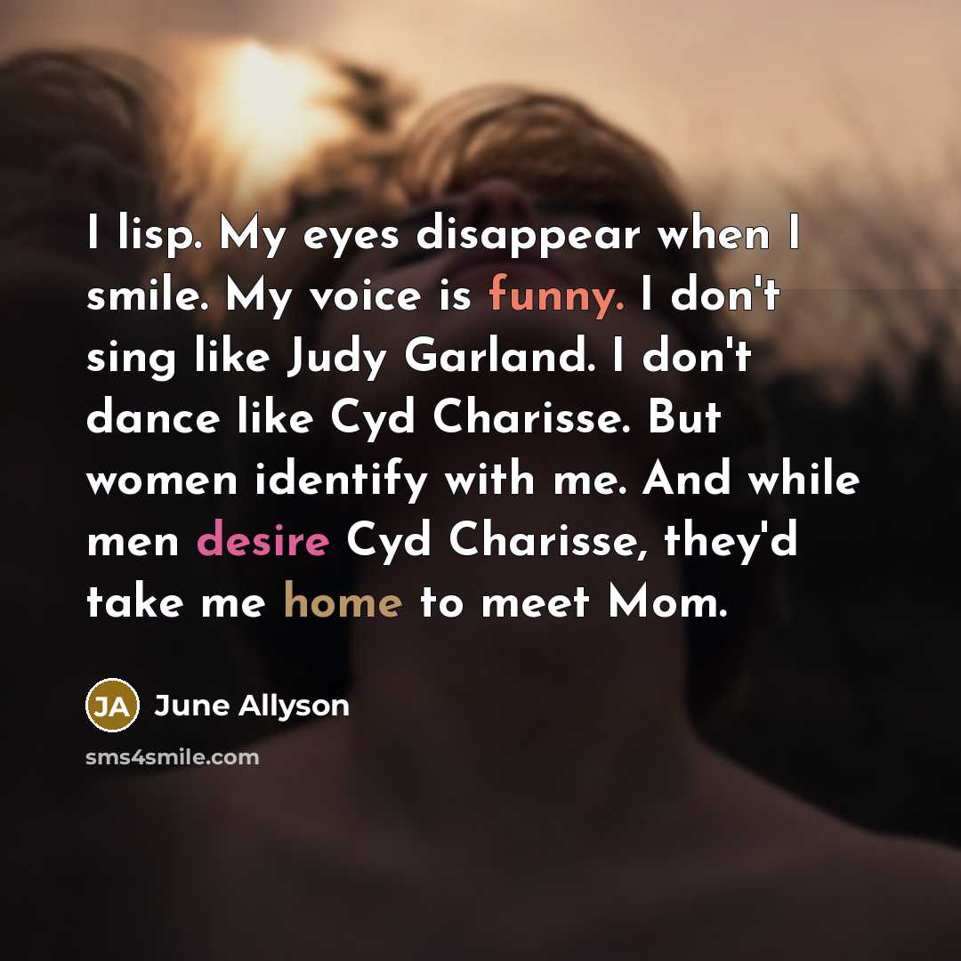 “I lisp. My eyes disappear when I smile. My voice is funny. I don't sing like Judy Garland. I don't dance like Cyd Charisse. But women identify with me. And while men desire Cyd Charisse, they'd take me home to meet Mom.” quote by June Allyson