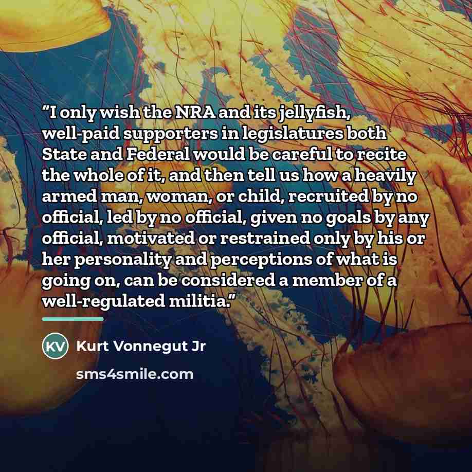 “I only wish the NRA and its jellyfish, well-paid supporters in legislatures both State and Federal would be careful to recite the whole of it, and then tell us how a heavily armed man, woman, or child, recruited by no official, led by no official, given no goals by any official, motivated or…” quote by Kurt Vonnegut Jr