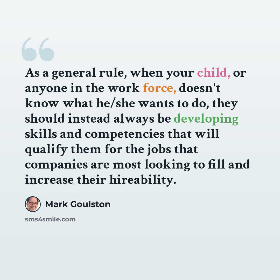 “As a general rule, when your child, or anyone in the work force, doesn't know what he/she wants to do, they should instead always be developing skills and competencies that will qualify them for the jobs that companies are most looking to fill and increase their hireability.” quote by Mark Goulston