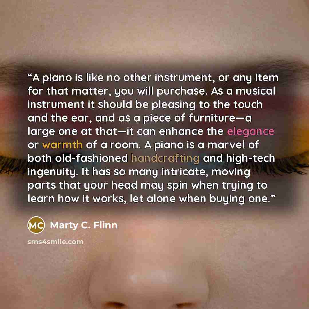 “A piano is like no other instrument, or any item for that matter, you will purchase. As a musical instrument it should be pleasing to the touch and the ear, and as a piece of furniture—a large one at that—it can enhance the elegance or warmth of a room. A piano is a marvel of both old-fashioned…” quote by Marty C. Flinn