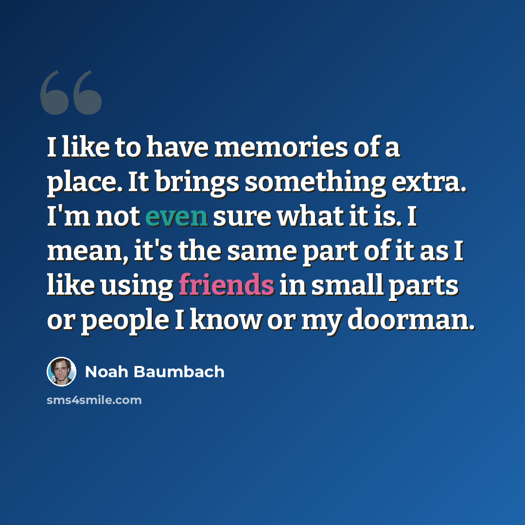 “I like to have memories of a place. It brings something extra. I'm not even sure what it is. I mean, it's the same part of it as I like using friends in small parts or people I know or my doorman.” quote by Noah Baumbach