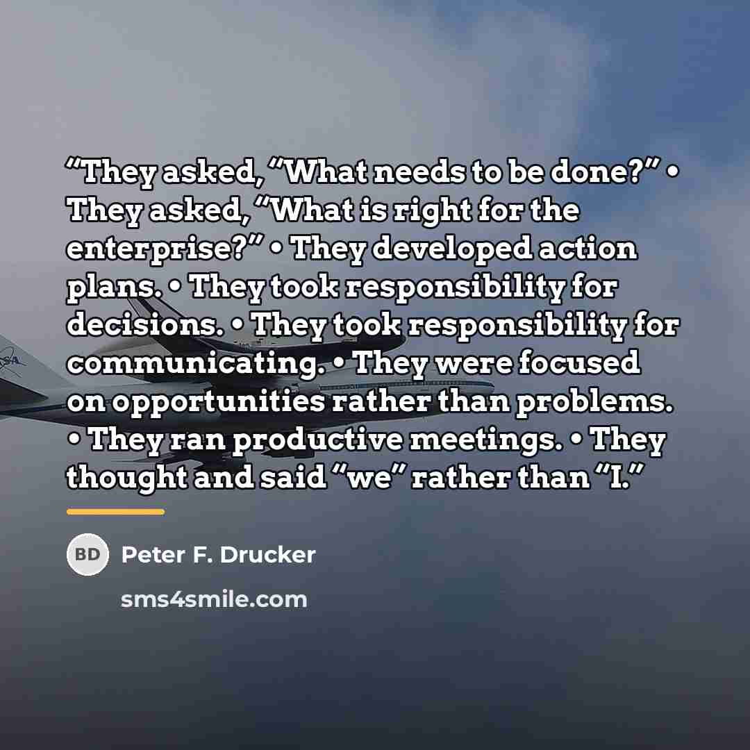 “They asked, “What needs to be done?” • They asked, “What is right for the enterprise?” • They developed action plans. • They took responsibility for decisions. • They took responsibility for communicating. • They were focused on opportunities rather than problems. • They ran productive meetings. •…” quote by Peter F. Drucker
