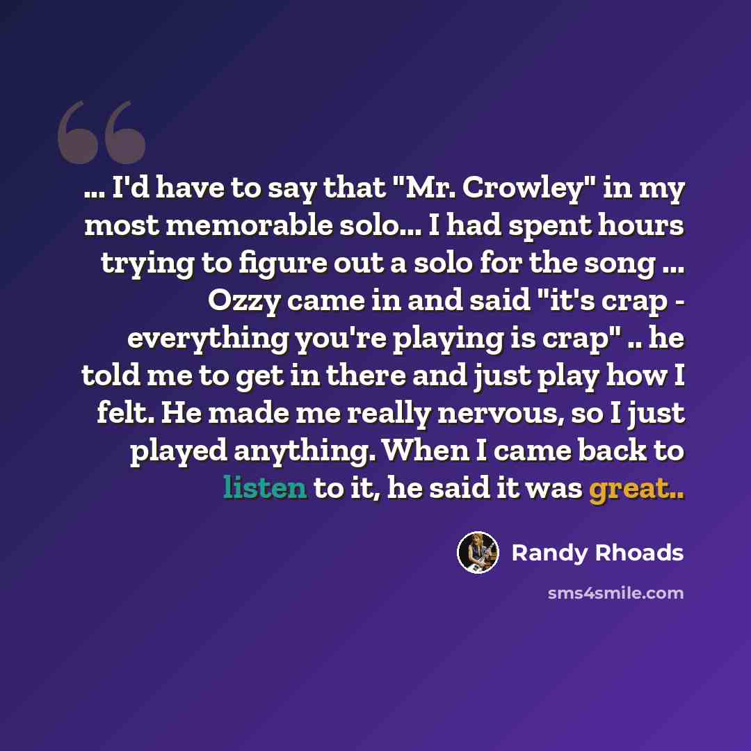 “... I'd have to say that "Mr. Crowley" in my most memorable solo... I had spent hours trying to figure out a solo for the song ... Ozzy came in and said "it's crap - everything you're playing is crap" .. he told me to get in there and just play how I felt. He made me really nervous, so I just…” quote by Randy Rhoads