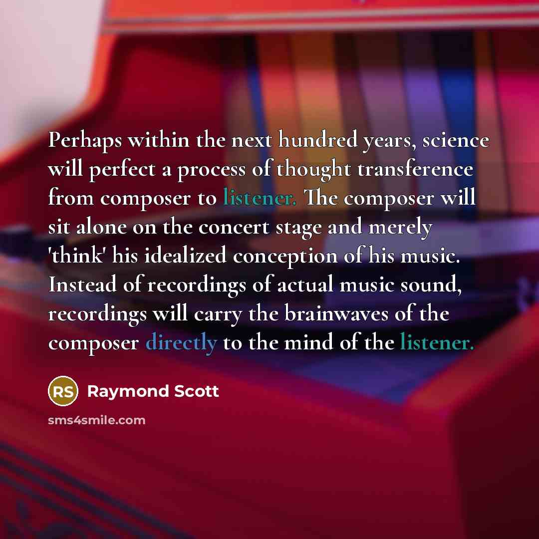 “Perhaps within the next hundred years, science will perfect a process of thought transference from composer to listener. The composer will sit alone on the concert stage and merely 'think' his idealized conception of his music. Instead of recordings of actual music sound, recordings will carry the…” quote by Raymond Scott