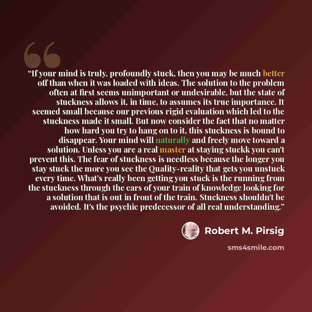 “If your mind is truly, profoundly stuck, then you may be much better off than when it was loaded with ideas. The solution to the problem often at first seems unimportant or undesirable, but the state of stuckness allows it, in time, to assumes its true importance. It seemed small because our…” quote by Robert M. Pirsig