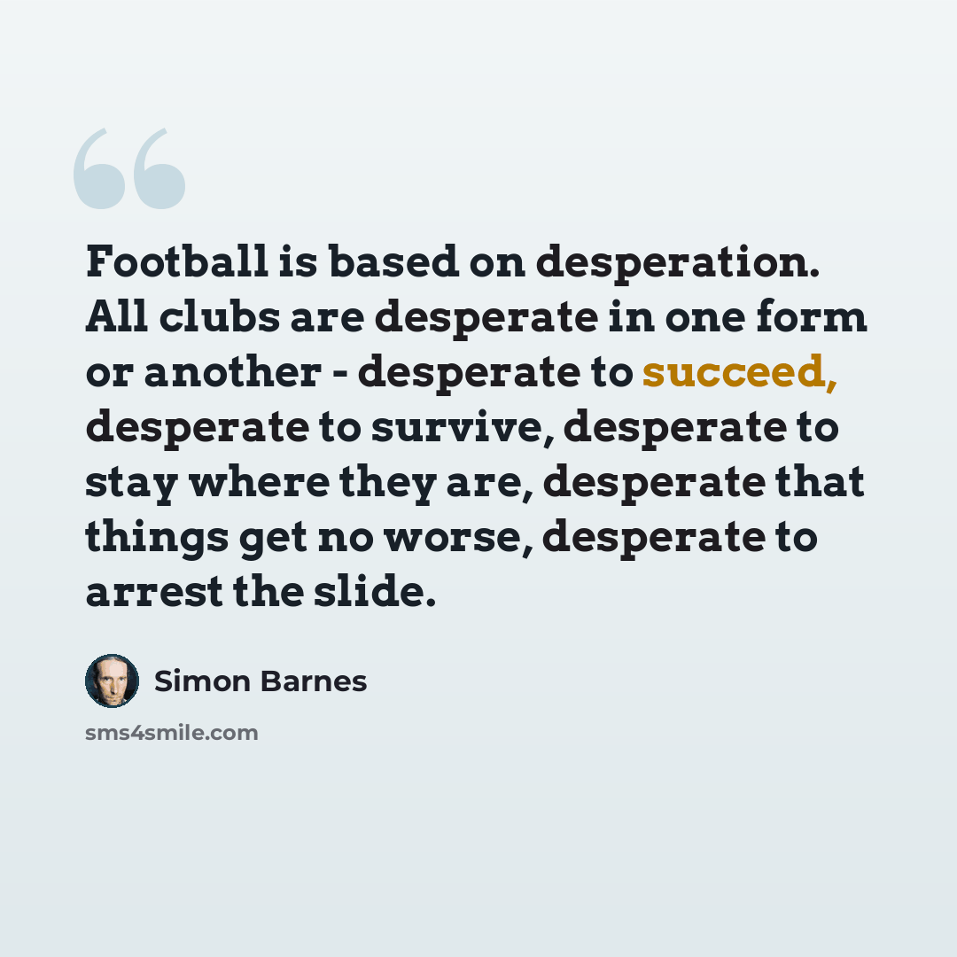 “Football is based on desperation. All clubs are desperate in one form or another - desperate to succeed, desperate to survive, desperate to stay where they are, desperate that things get no worse, desperate to arrest the slide.” quote by Simon Barnes