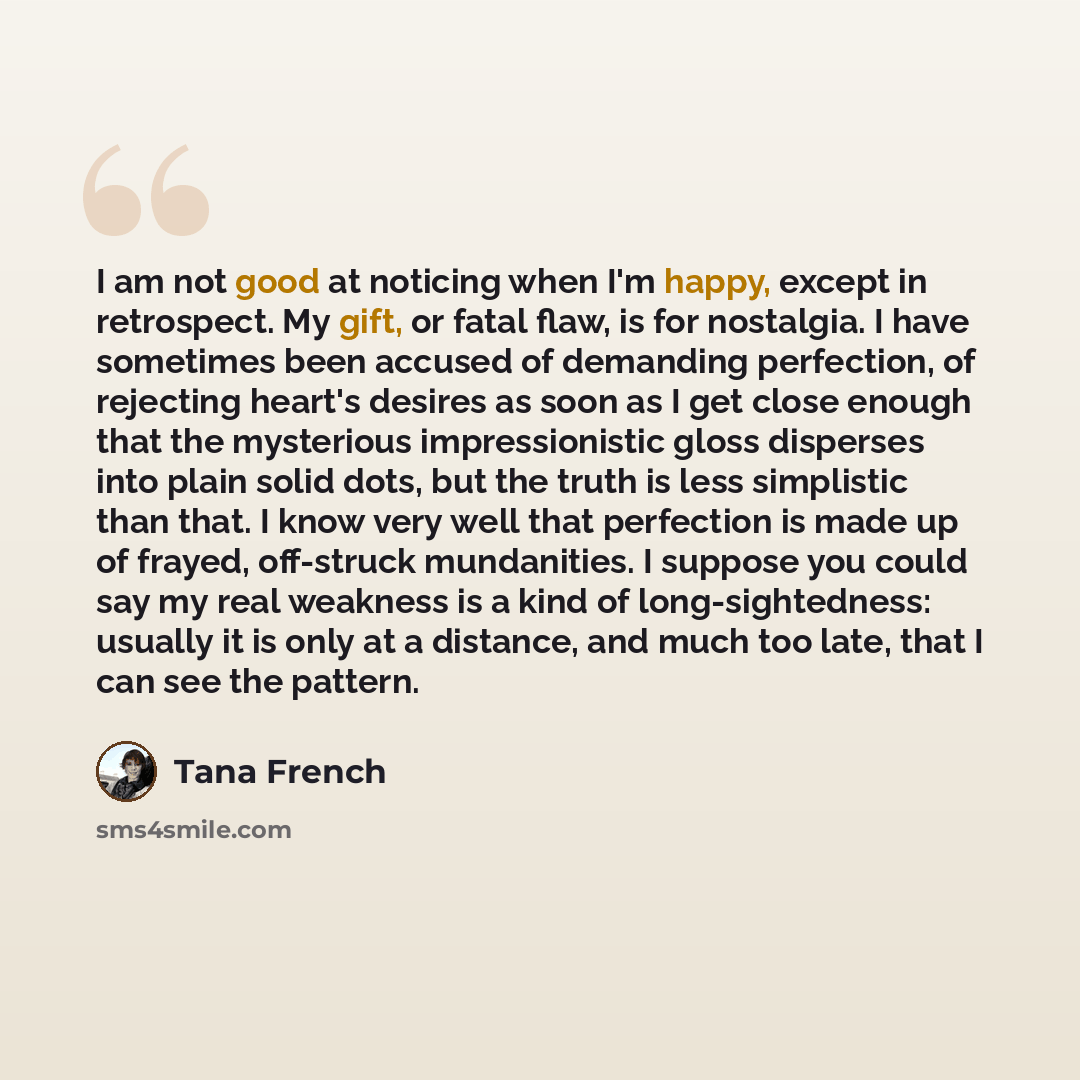“I am not good at noticing when I'm happy, except in retrospect. My gift, or fatal flaw, is for nostalgia. I have sometimes been accused of demanding perfection, of rejecting heart's desires as soon as I get close enough that the mysterious impressionistic gloss disperses into plain solid dots, but…” quote by Tana French