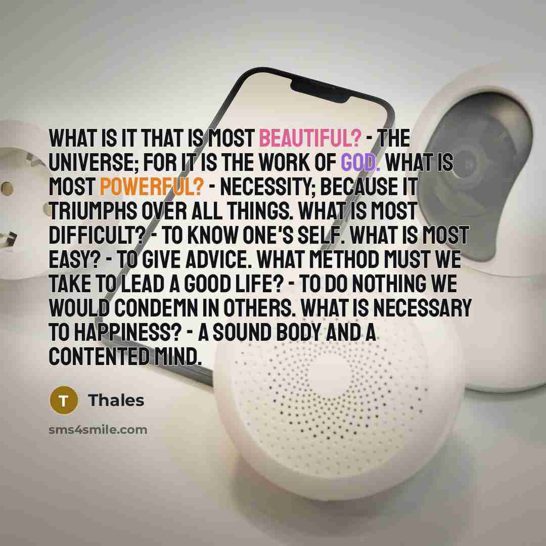 “What is it that is most beautiful? - The Universe; for it is the work of God. What is most powerful? - Necessity; because it triumphs over all things. What is most difficult? - To know one's self. What is most easy? - To give advice. What method must we take to lead a good life? - To do nothing we…” quote by Thales