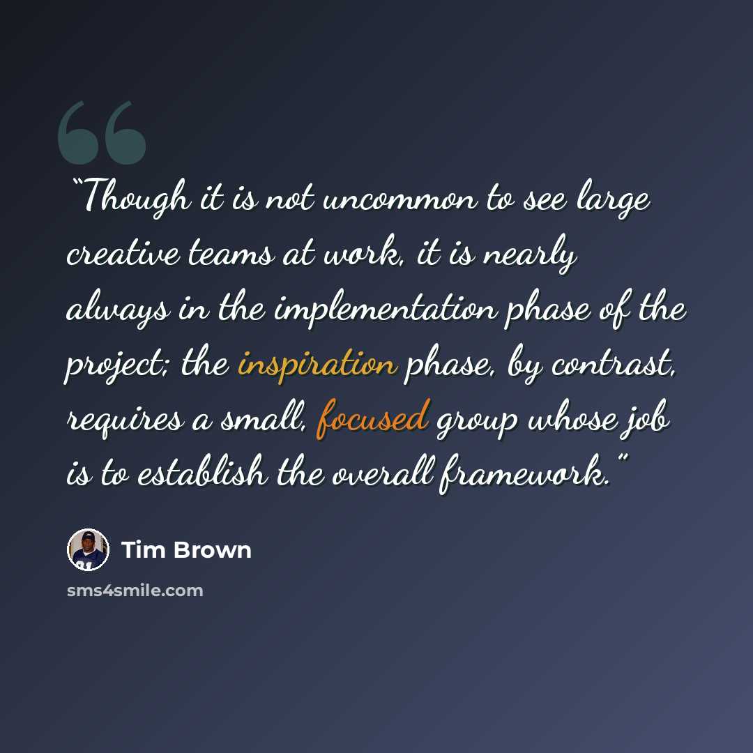 “Though it is not uncommon to see large creative teams at work, it is nearly always in the implementation phase of the project; the inspiration phase, by contrast, requires a small, focused group whose job is to establish the overall framework.” quote by Tim Brown