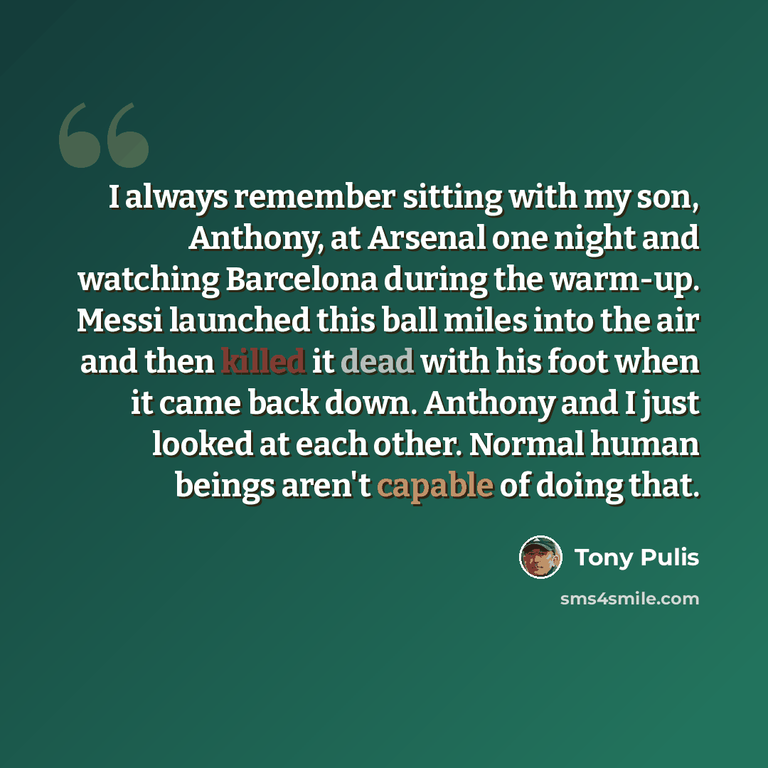 “I always remember sitting with my son, Anthony, at Arsenal one night and watching Barcelona during the warm-up. Messi launched this ball miles into the air and then killed it dead with his foot when it came back down. Anthony and I just looked at each other. Normal human beings aren't capable of…” quote by Tony Pulis