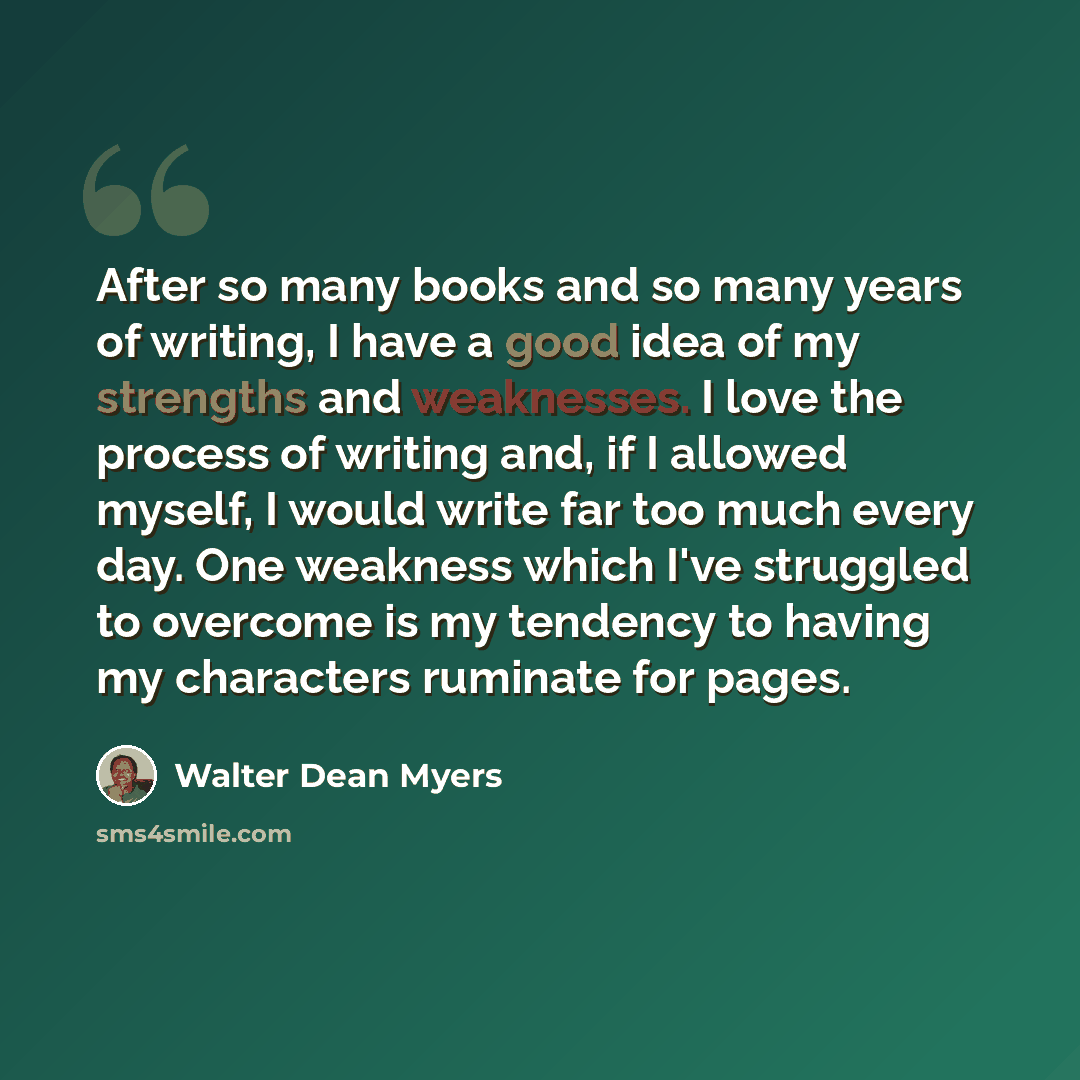 “After so many books and so many years of writing, I have a good idea of my strengths and weaknesses. I love the process of writing and, if I allowed myself, I would write far too much every day. One weakness which I've struggled to overcome is my tendency to having my characters ruminate for pages.” quote by Walter Dean Myers