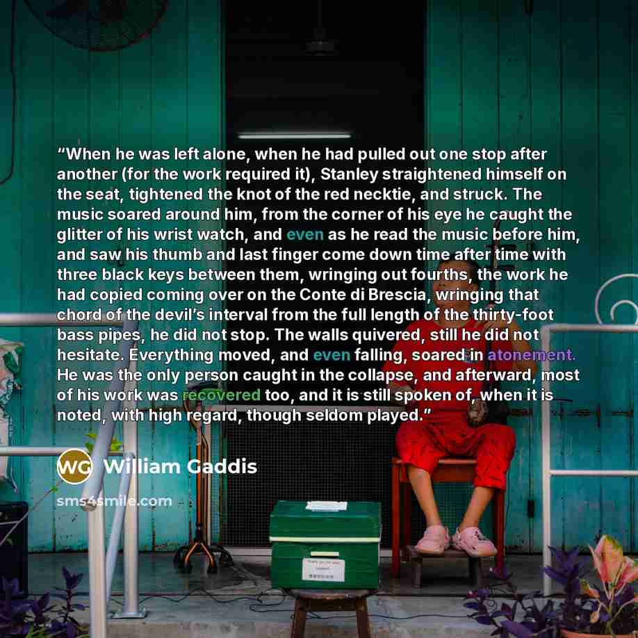 “When he was left alone, when he had pulled out one stop after another (for the work required it), Stanley straightened himself on the seat, tightened the knot of the red necktie, and struck. The music soared around him, from the corner of his eye he caught the glitter of his wrist watch, and even…” quote by William Gaddis