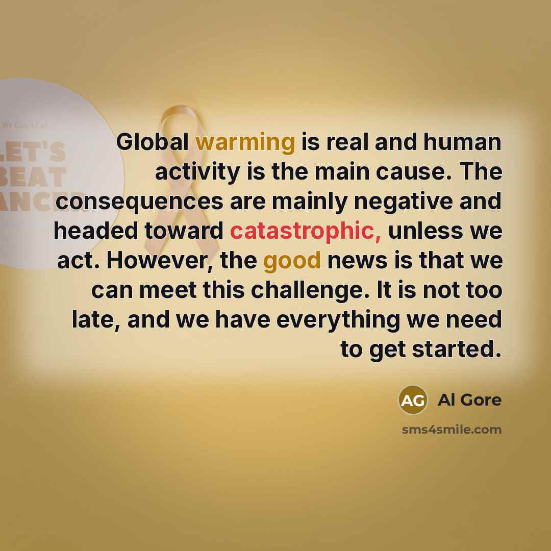 “Global warming is real and human activity is the main cause. The consequences are mainly negative and headed toward catastrophic, unless we act. However, the good news is that we can meet this challenge. It is not too late, and we have everything we need to get started.” quote by Al Gore