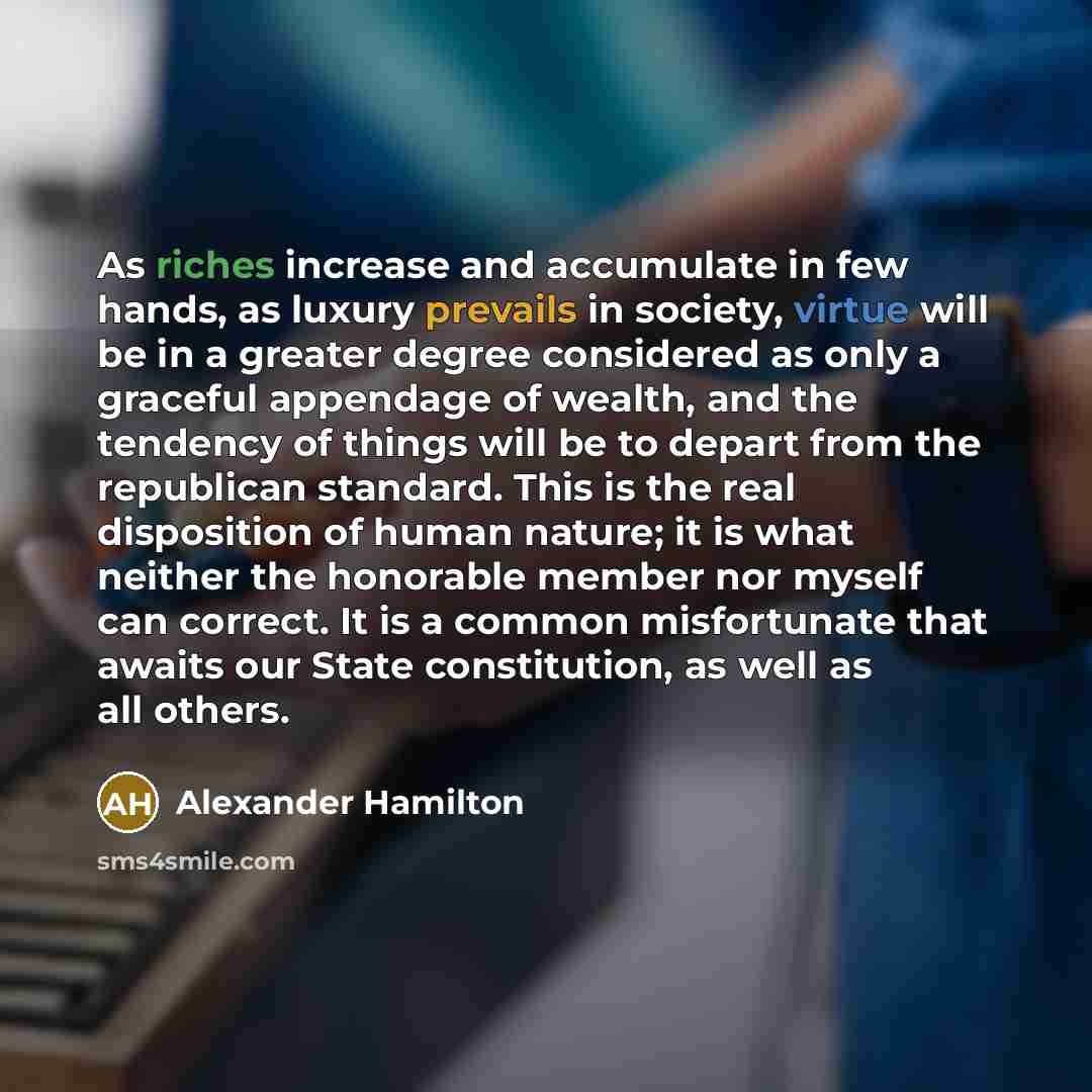 “As riches increase and accumulate in few hands, as luxury prevails in society, virtue will be in a greater degree considered as only a graceful appendage of wealth, and the tendency of things will be to depart from the republican standard. This is the real disposition of human nature; it is what…” quote by Alexander Hamilton