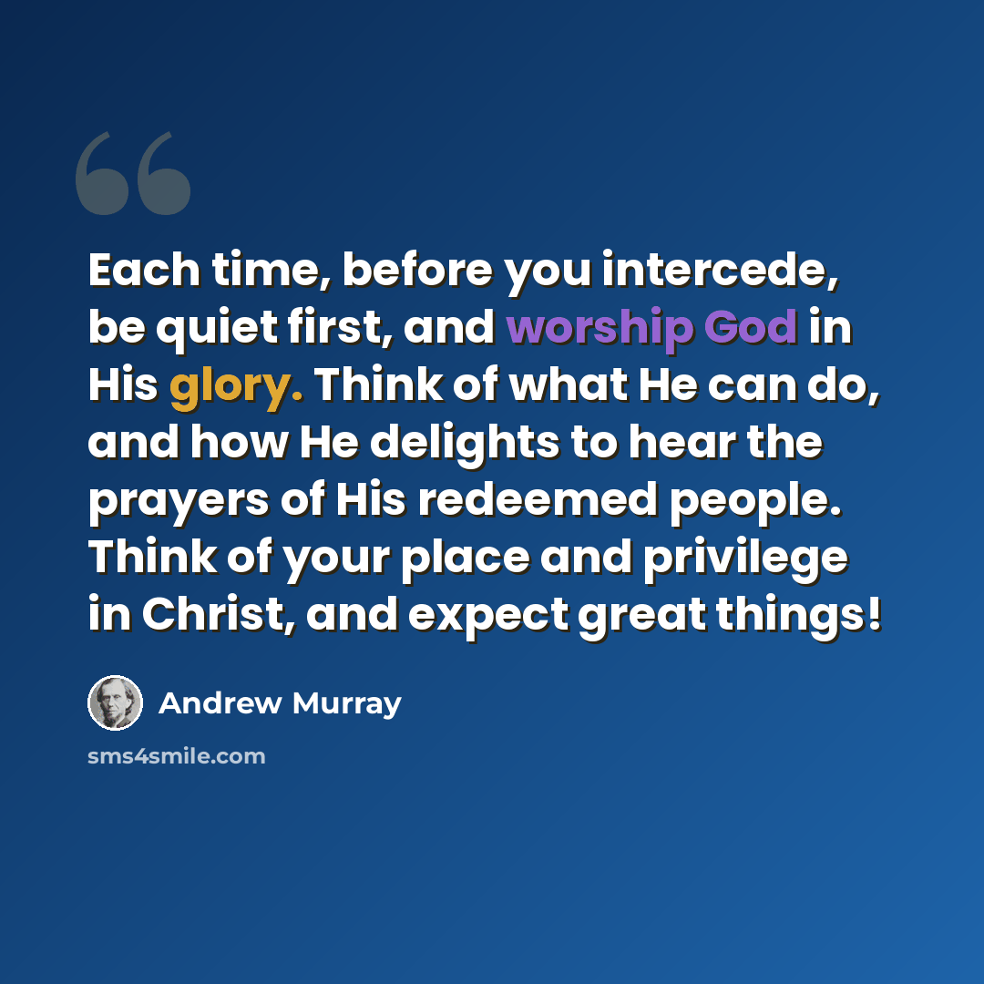 “Each time, before you intercede, be quiet first, and worship God in His glory. Think of what He can do, and how He delights to hear the prayers of His redeemed people. Think of your place and privilege in Christ, and expect great things!” quote by Andrew Murray