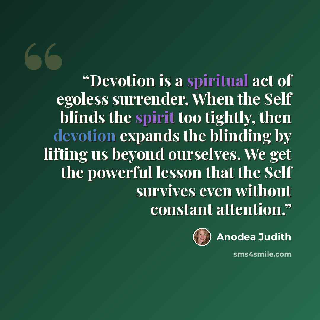 “Devotion is a spiritual act of egoless surrender. When the Self blinds the spirit too tightly, then devotion expands the blinding by lifting us beyond ourselves. We get the powerful lesson that the Self survives even without constant attention.” quote by anodea judith