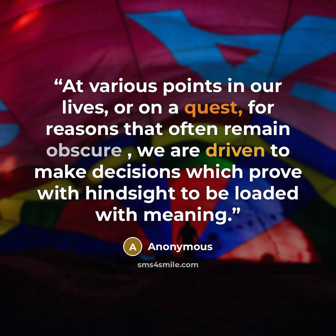 “At various points in our lives, or on a quest, for reasons that often remain obscure , we are driven to make decisions which prove with hindsight to be loaded with meaning.” quote by Anonymous