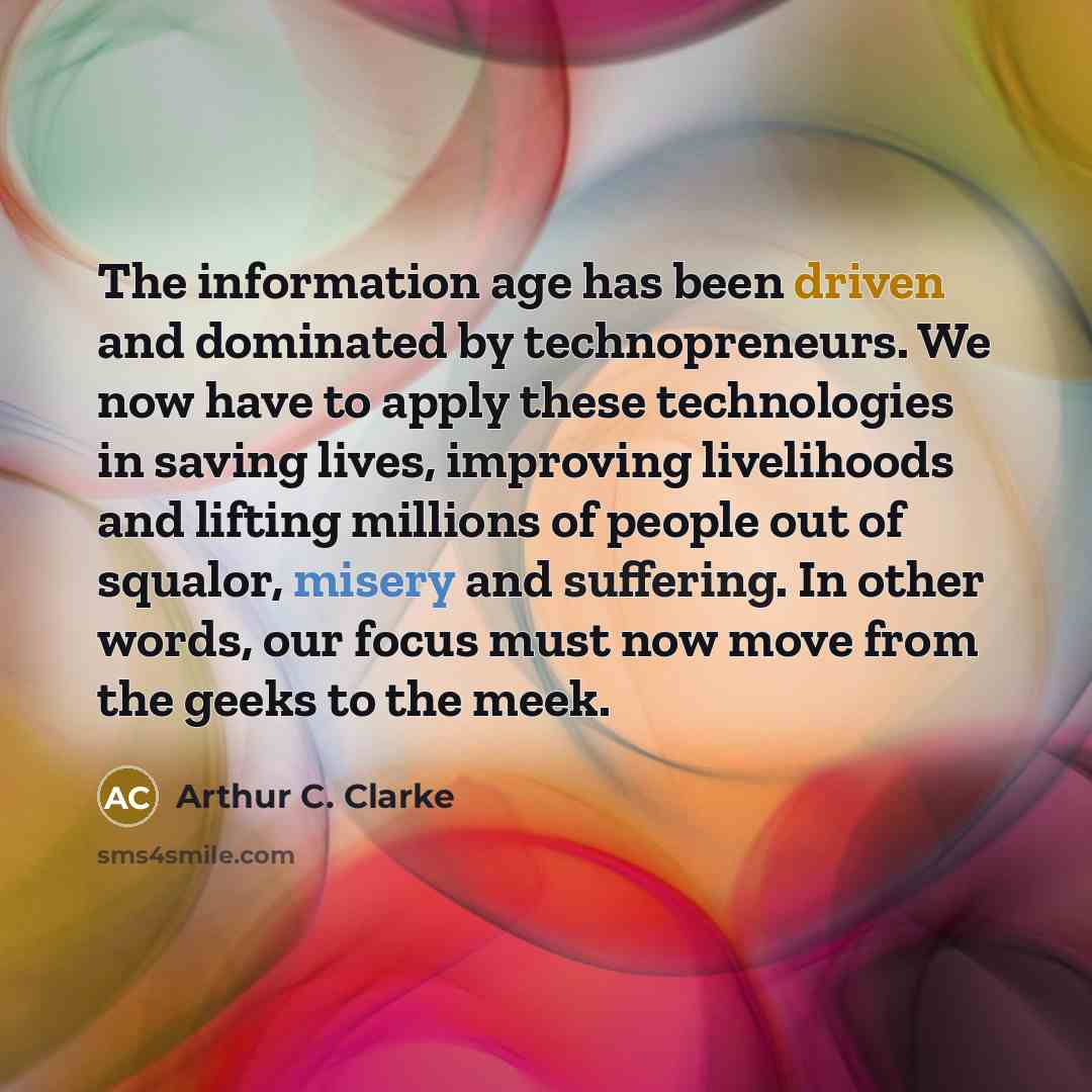 “The information age has been driven and dominated by technopreneurs. We now have to apply these technologies in saving lives, improving livelihoods and lifting millions of people out of squalor, misery and suffering. In other words, our focus must now move from the geeks to the meek.” quote by Arthur C. Clarke