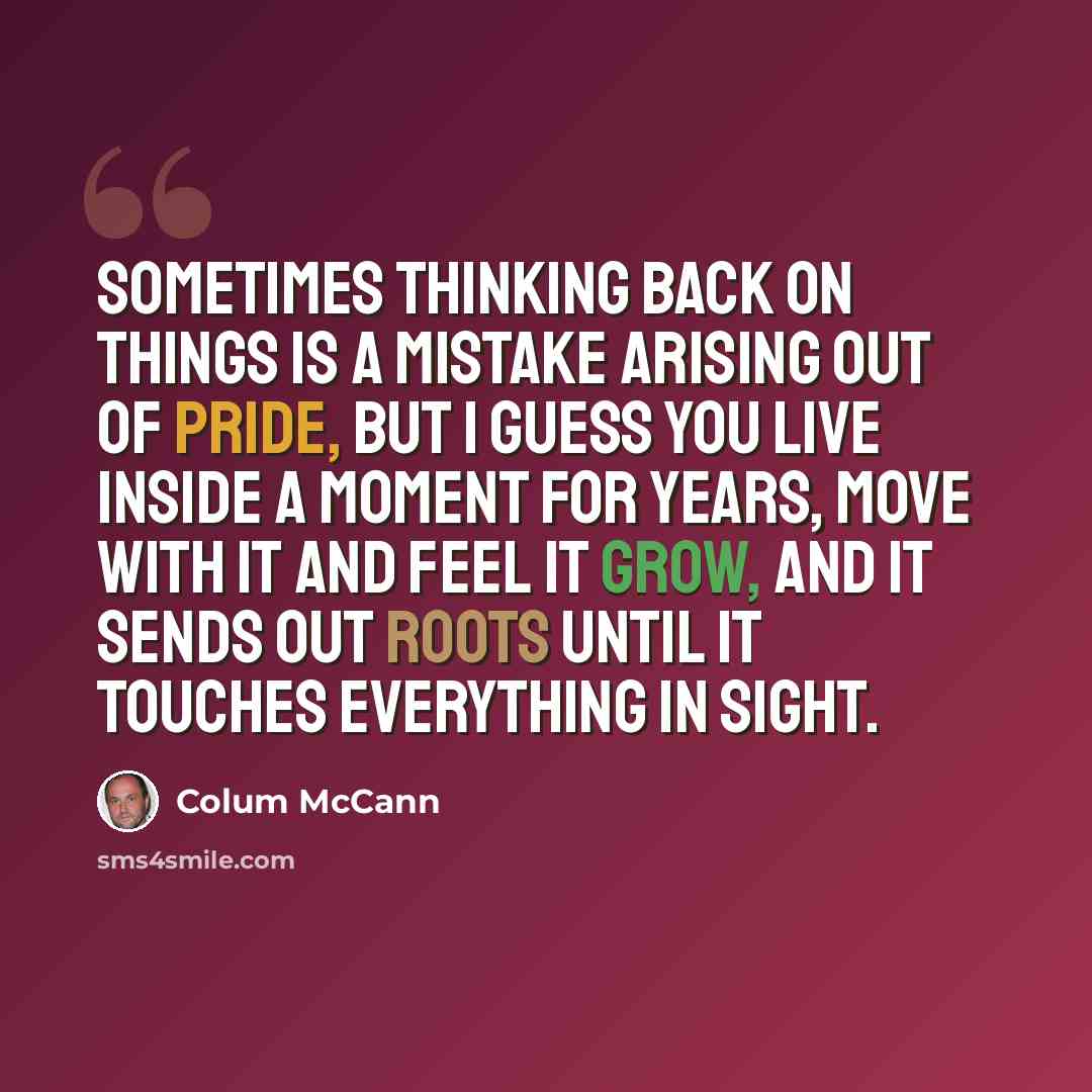 “Sometimes thinking back on things is a mistake arising out of pride, but I guess you live inside a moment for years, move with it and feel it grow, and it sends out roots until it touches everything in sight.” quote by Colum McCann