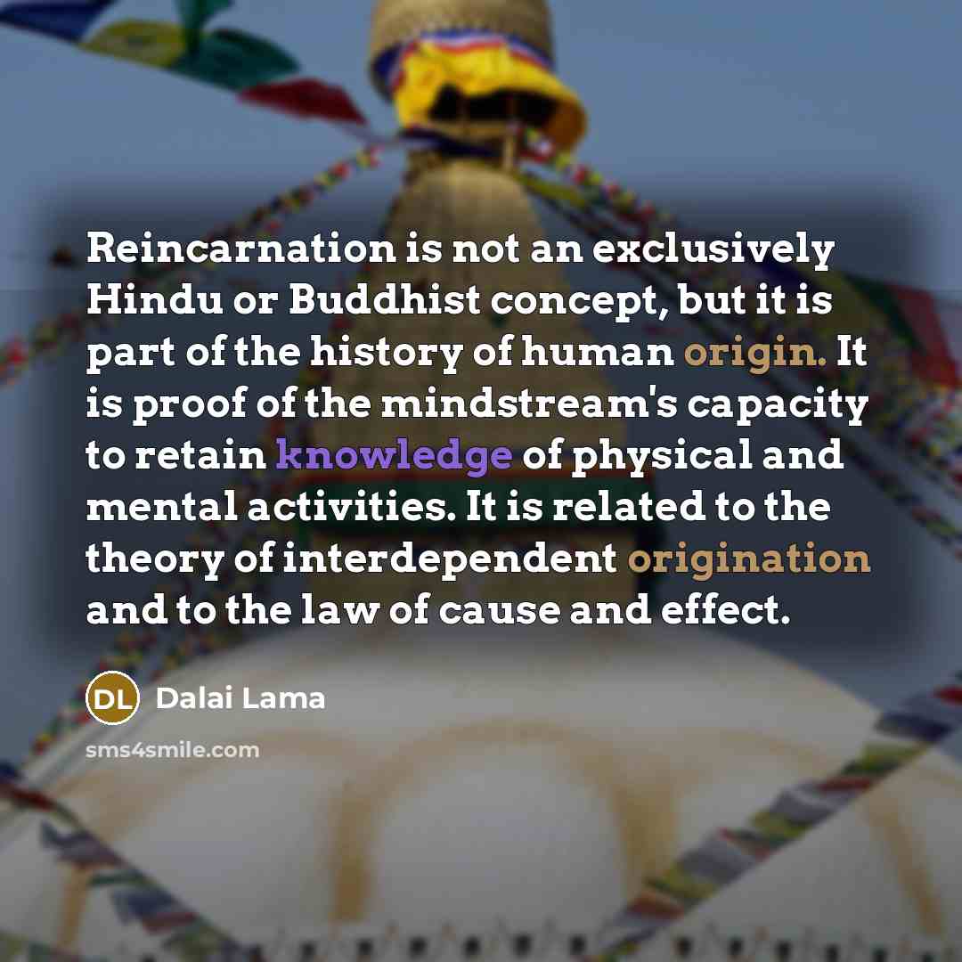 “Reincarnation is not an exclusively Hindu or Buddhist concept, but it is part of the history of human origin. It is proof of the mindstream's capacity to retain knowledge of physical and mental activities. It is related to the theory of interdependent origination and to the law of cause and effect.” quote by Dalai Lama