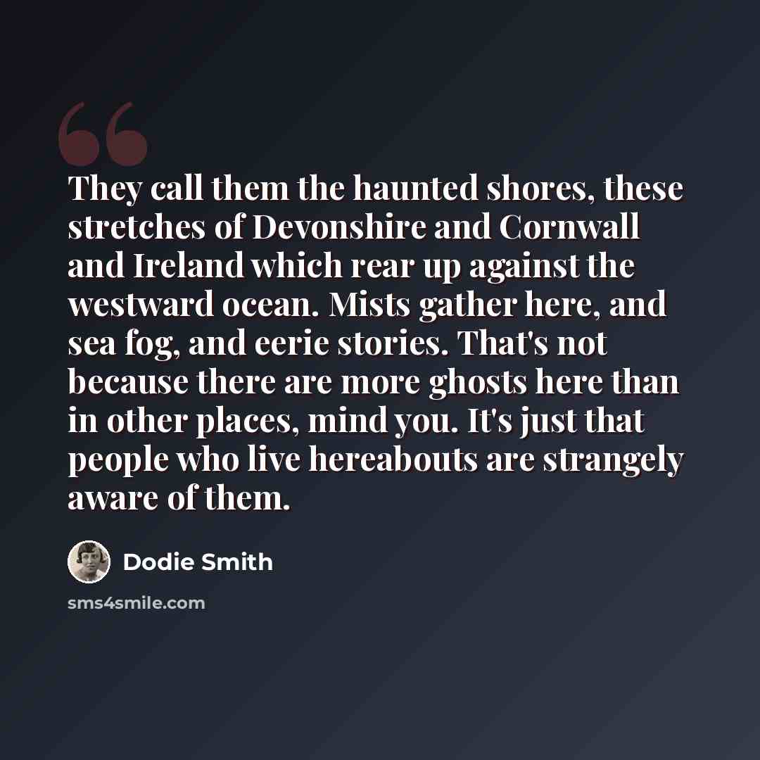 “They call them the haunted shores, these stretches of Devonshire and Cornwall and Ireland which rear up against the westward ocean. Mists gather here, and sea fog, and eerie stories. That's not because there are more ghosts here than in other places, mind you. It's just that people who live…” quote by Dodie Smith