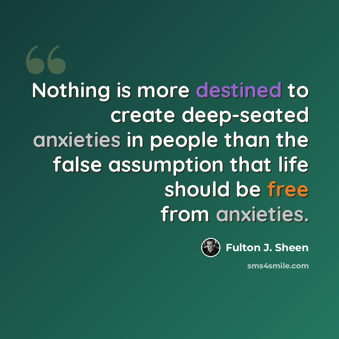 “Nothing is more destined to create deep-seated anxieties in people than the false assumption that life should be free from anxieties.” quote by Fulton J. Sheen