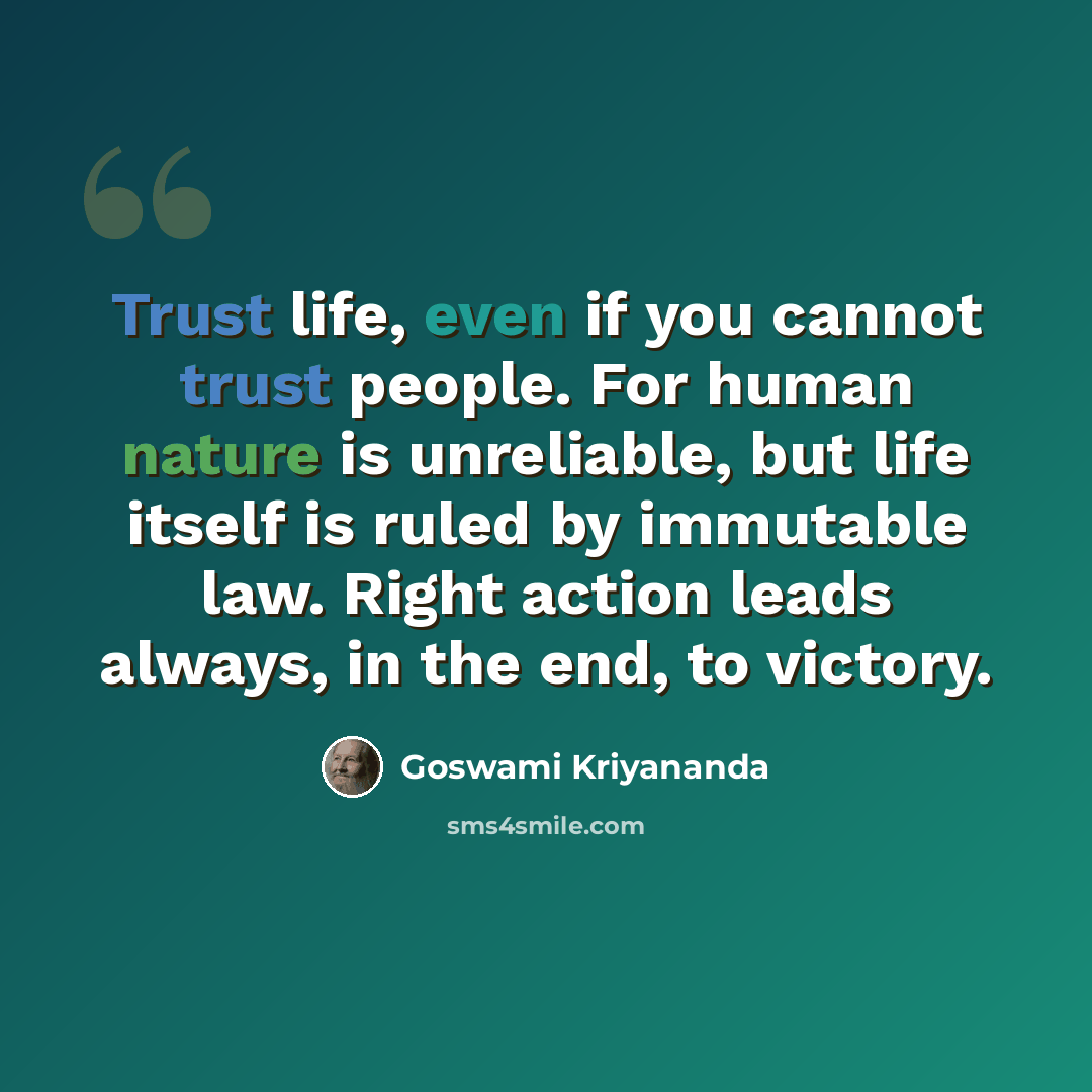 “Trust life, even if you cannot trust people. For human nature is unreliable, but life itself is ruled by immutable law. Right action leads always, in the end, to victory.” quote by Goswami Kriyananda