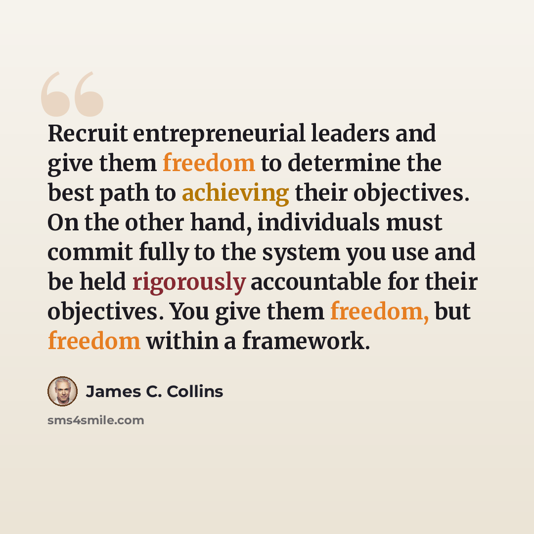 “Recruit entrepreneurial leaders and give them freedom to determine the best path to achieving their objectives. On the other hand, individuals must commit fully to the system you use and be held rigorously accountable for their objectives. You give them freedom, but freedom within a framework.” quote by James C. Collins