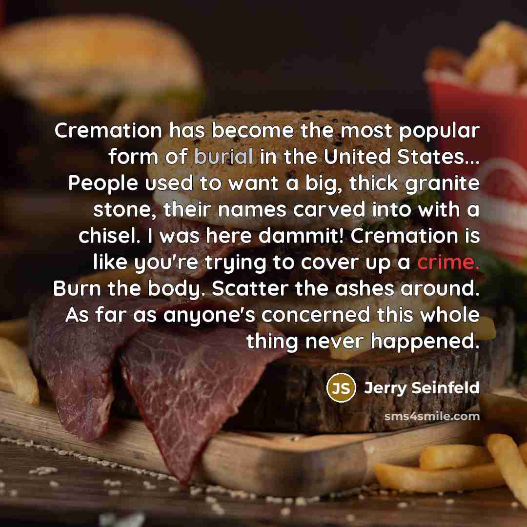 “Cremation has become the most popular form of burial in the United States... People used to want a big, thick granite stone, their names carved into with a chisel. I was here dammit! Cremation is like you're trying to cover up a crime. Burn the body. Scatter the ashes around. As far as anyone's…” quote by Jerry Seinfeld