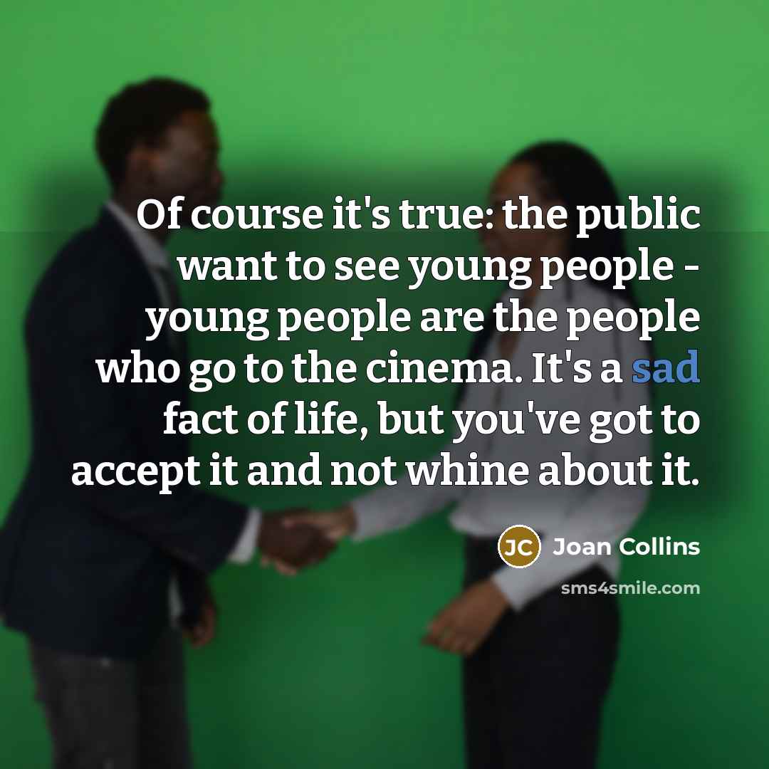 “Of course it's true: the public want to see young people - young people are the people who go to the cinema. It's a sad fact of life, but you've got to accept it and not whine about it.” quote by Joan Collins