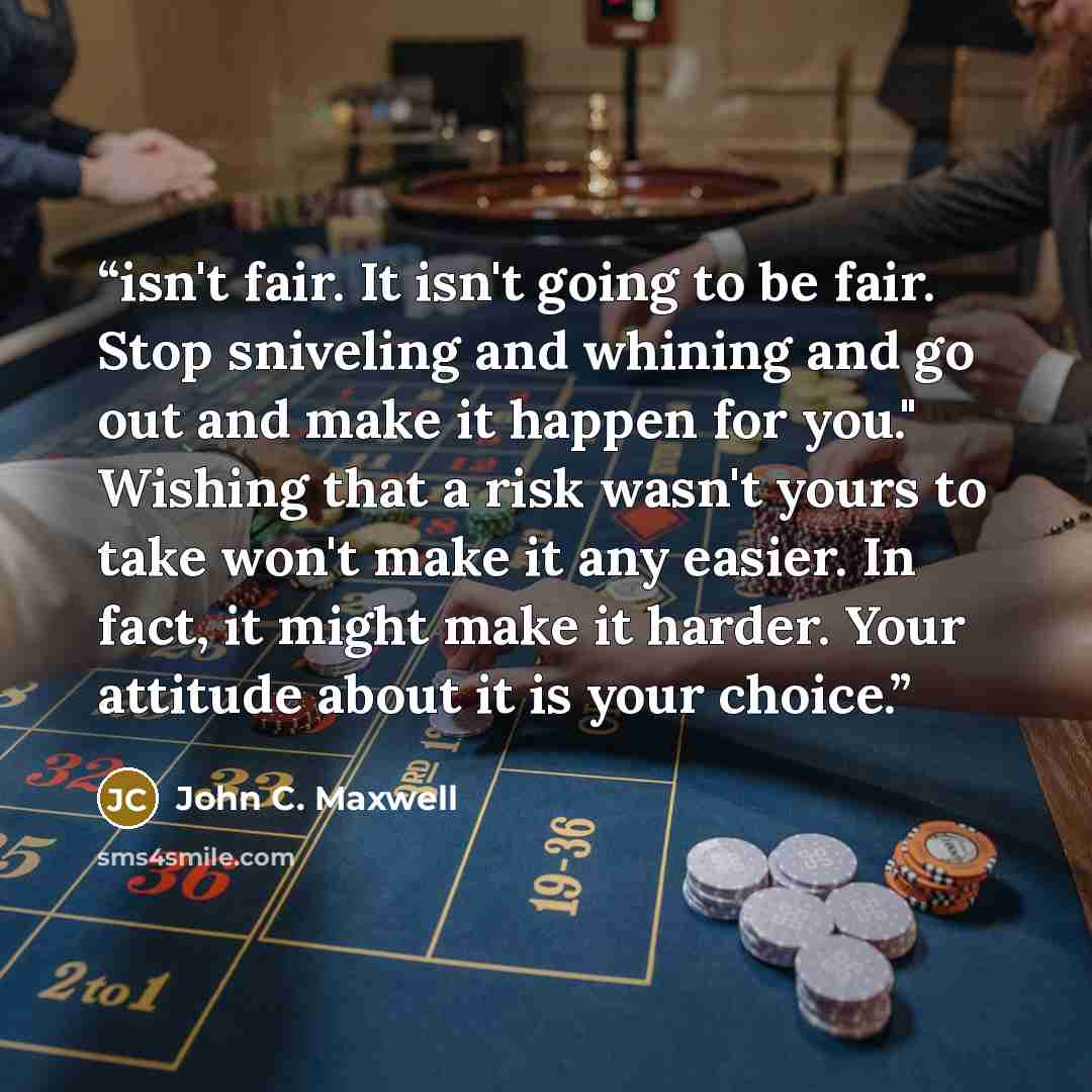 “isn't fair. It isn't going to be fair. Stop sniveling and whining and go out and make it happen for you." Wishing that a risk wasn't yours to take won't make it any easier. In fact, it might make it harder. Your attitude about it is your choice.” quote by John C. Maxwell
