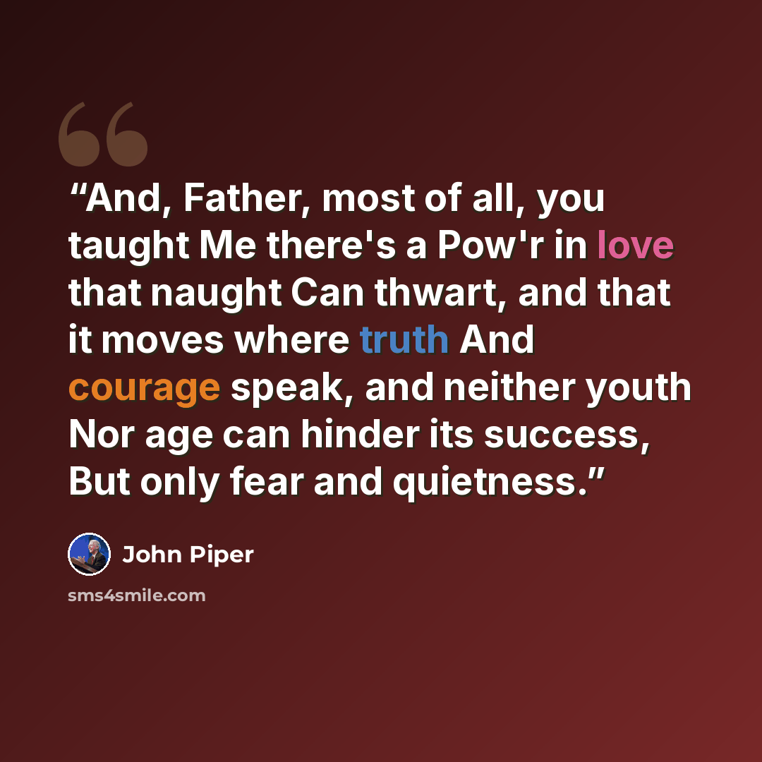 “And, Father, most of all, you taught Me there's a Pow'r in love that naught Can thwart, and that it moves where truth And courage speak, and neither youth Nor age can hinder its success, But only fear and quietness.” quote by John Piper