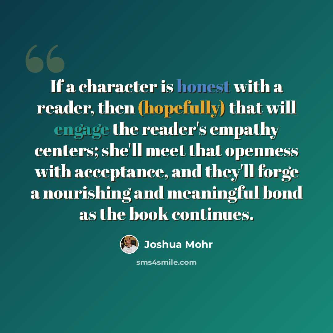 “If a character is honest with a reader, then (hopefully) that will engage the reader's empathy centers; she'll meet that openness with acceptance, and they'll forge a nourishing and meaningful bond as the book continues.” quote by Joshua Mohr